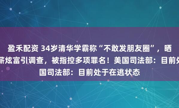 盈禾配资 34岁清华学霸称“不敢发朋友圈”,晒1.67亿元年薪炫富引调查,被指控多项罪名!美国司法部:目前处于在逃状态