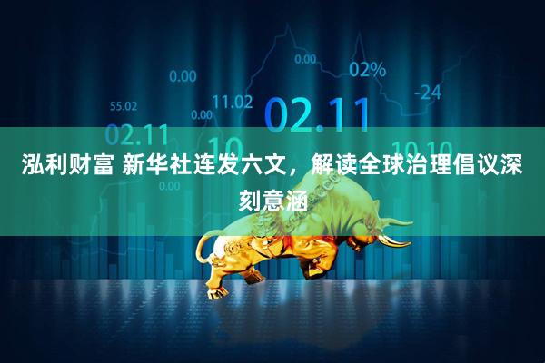 泓利财富 新华社连发六文,解读全球治理倡议深刻意涵