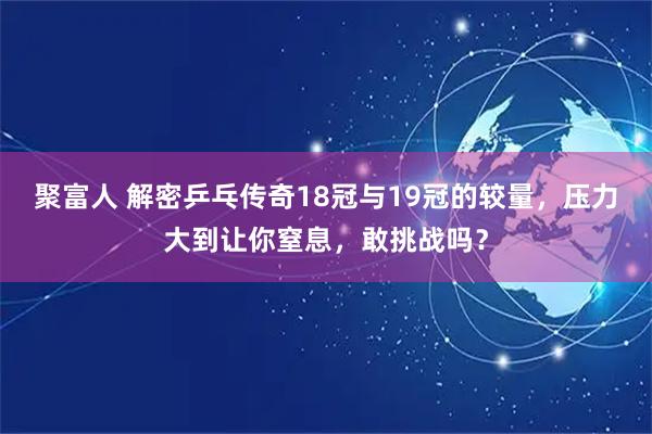 聚富人 解密乒乓传奇18冠与19冠的较量,压力大到让你窒息,敢挑战吗?