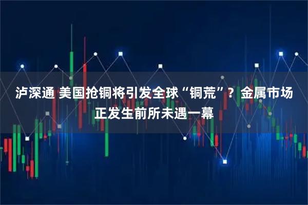 泸深通 美国抢铜将引发全球“铜荒”?金属市场正发生前所未遇一幕