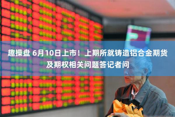 趣操盘 6月10日上市!上期所就铸造铝合金期货及期权相关问题答记者问