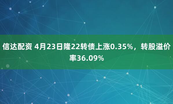 信达配资 4月23日隆22转债上涨0.35%,转股溢价率36.09%