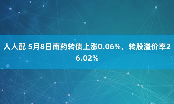 人人配 5月8日南药转债上涨0.06%,转股溢价率26.02%