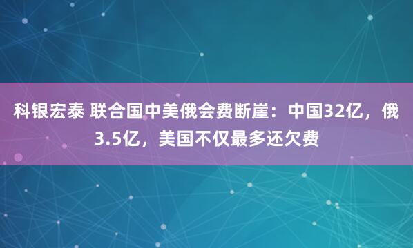 科银宏泰 联合国中美俄会费断崖:中国32亿,俄3.5亿,美国不仅最多还欠费