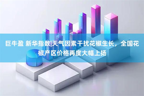 巨牛盈 新华指数|天气因素干扰花椒生长,全国花椒产区价格再度大幅上扬