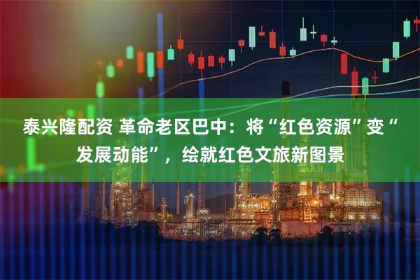 泰兴隆配资 革命老区巴中:将“红色资源”变“发展动能”,绘就红色文旅新图景