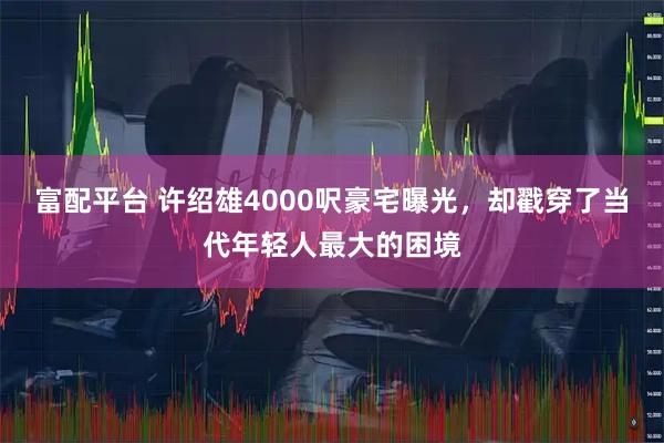 富配平台 许绍雄4000呎豪宅曝光，却戳穿了当代年轻人最大的困境