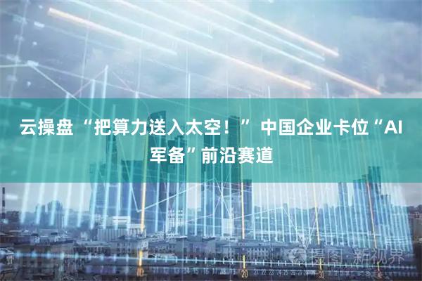 云操盘 “把算力送入太空！” 中国企业卡位“AI军备”前沿赛道
