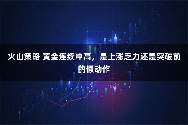 火山策略 黄金连续冲高，是上涨乏力还是突破前的假动作