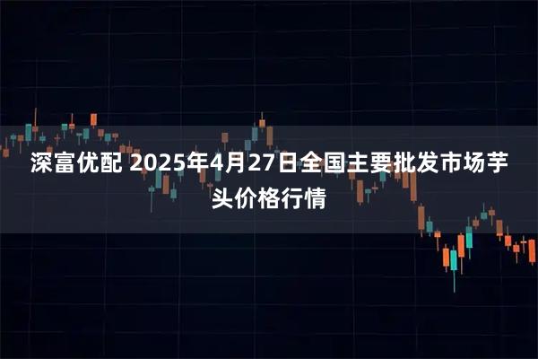 深富优配 2025年4月27日全国主要批发市场芋头价格行情