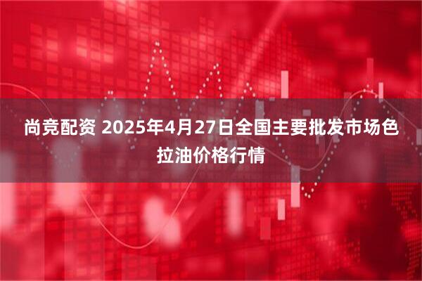 尚竞配资 2025年4月27日全国主要批发市场色拉油价格行情