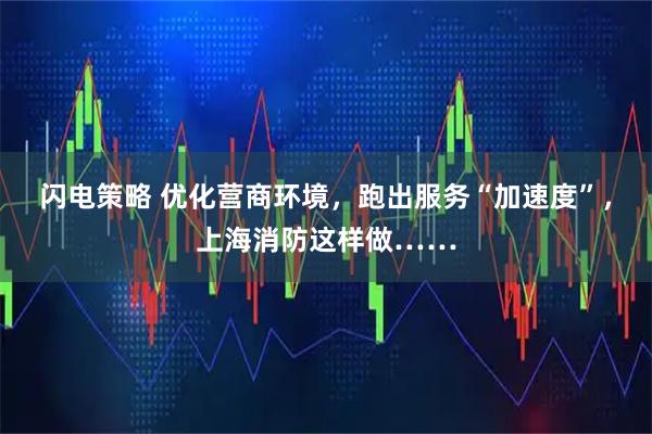 闪电策略 优化营商环境，跑出服务“加速度”，上海消防这样做……