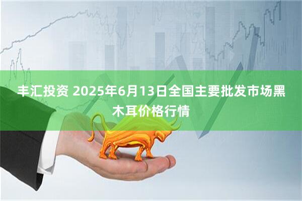 丰汇投资 2025年6月13日全国主要批发市场黑木耳价格行情