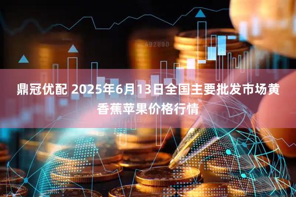 鼎冠优配 2025年6月13日全国主要批发市场黄香蕉苹果价格行情