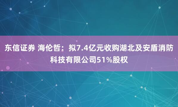 东信证券 海伦哲：拟7.4亿元收购湖北及安盾消防科技有限公司51%股权