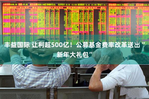 丰益国际 让利超500亿！公募基金费率改革送出“新年大礼包”