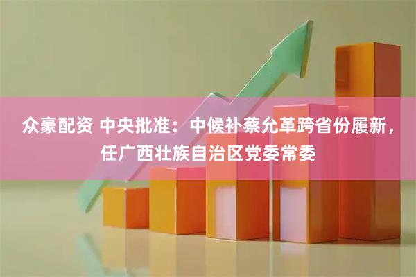 众豪配资 中央批准：中候补蔡允革跨省份履新，任广西壮族自治区党委常委