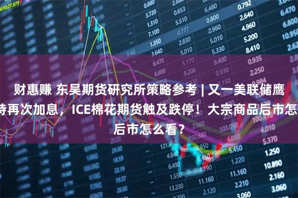 财惠赚 东吴期货研究所策略参考 | 又一美联储鹰派支持再次加息，ICE棉花期货触及跌停！大宗商品后市怎么看？