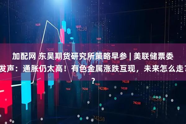 加配网 东吴期货研究所策略早参 | 美联储票委发声：通胀仍太高！有色金属涨跌互现，未来怎么走？