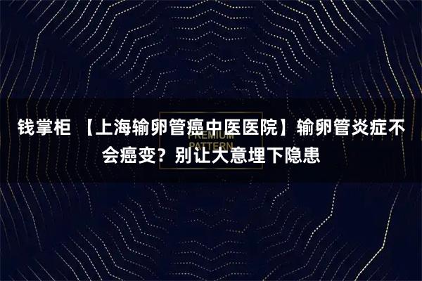 钱掌柜 【上海输卵管癌中医医院】输卵管炎症不会癌变？别让大意埋下隐患