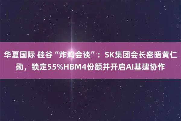 华夏国际 硅谷“炸鸡会谈”：SK集团会长密晤黄仁勋，锁定55%HBM4份额并开启AI基建协作