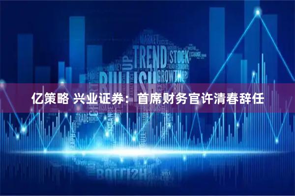 亿策略 兴业证券：首席财务官许清春辞任