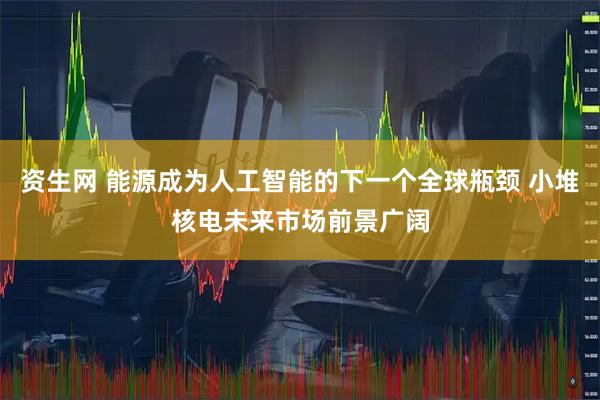 资生网 能源成为人工智能的下一个全球瓶颈 小堆核电未来市场前景广阔