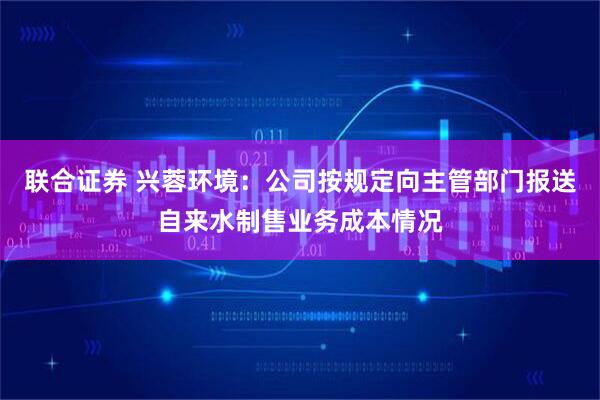 联合证券 兴蓉环境：公司按规定向主管部门报送自来水制售业务成本情况