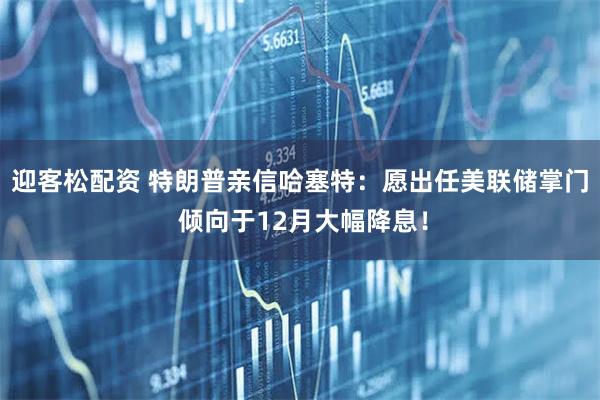 迎客松配资 特朗普亲信哈塞特：愿出任美联储掌门 倾向于12月大幅降息！