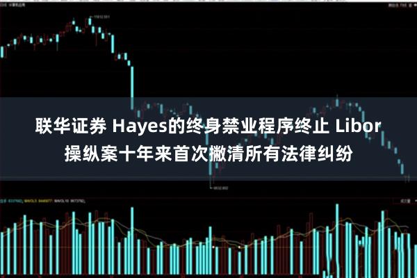 联华证券 Hayes的终身禁业程序终止 Libor操纵案十年来首次撇清所有法律纠纷